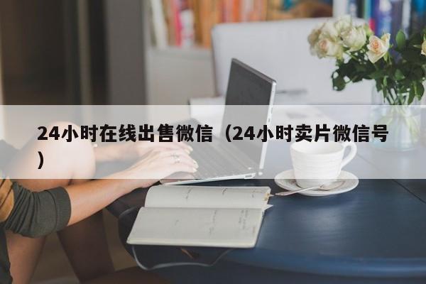 24小时在线出售微信（24小时卖片微信号）