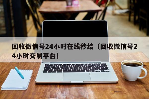 回收微信号24小时在线秒结（回收微信号24小时交易平台）
