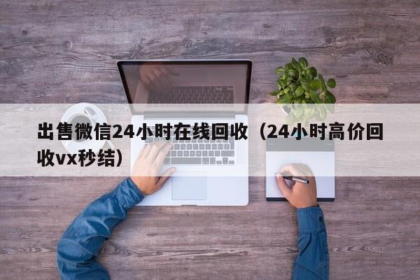 出售微信24小时在线回收（24小时高价回收vx秒结）