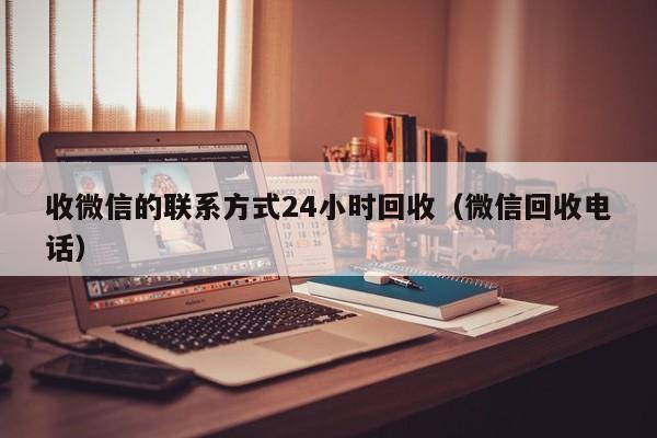 收微信的联系方式24小时回收（微信回收电话）