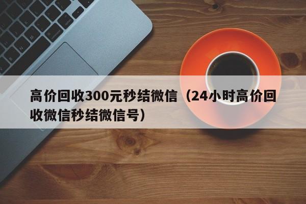 高价回收300元秒结微信（24小时高价回收微信秒结微信号）