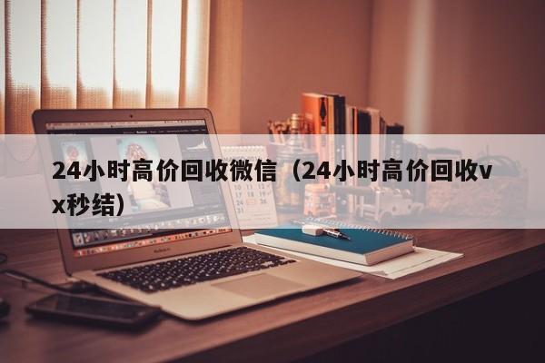 24小时高价回收微信（24小时高价回收vx秒结）