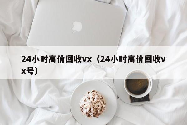 24小时高价回收vx（24小时高价回收vx号）