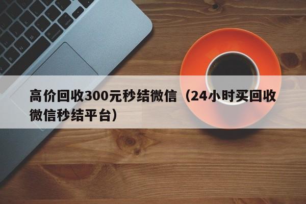 高价回收300元秒结微信（24小时买回收微信秒结平台）