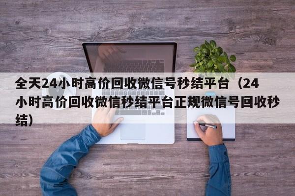 全天24小时高价回收微信号秒结平台（24小时高价回收微信秒结平台正规微信号回收秒结）