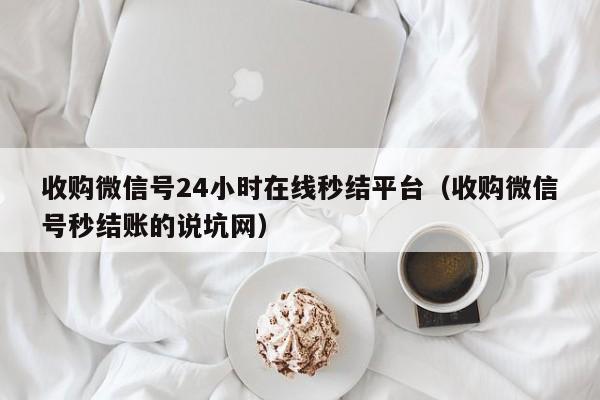 收购微信号24小时在线秒结平台（收购微信号秒结账的说坑网）