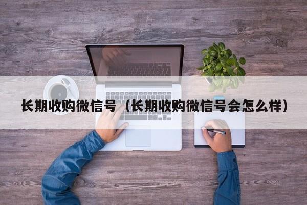 长期收购微信号（长期收购微信号会怎么样）