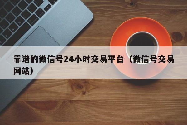 靠谱的微信号24小时交易平台（微信号交易网站）