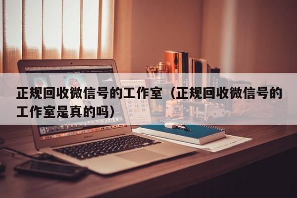 正规回收微信号的工作室（正规回收微信号的工作室是真的吗）