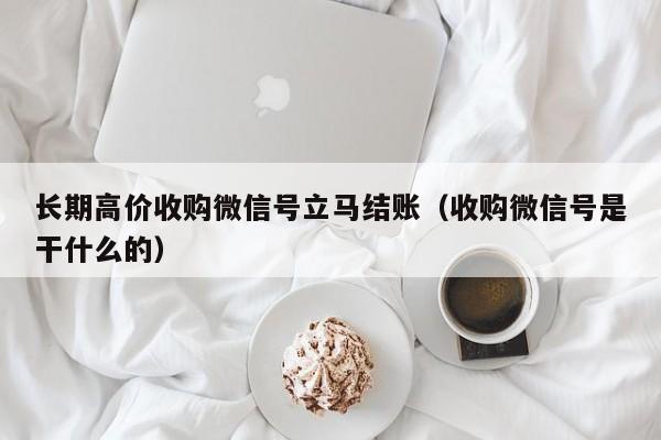 长期高价收购微信号立马结账（收购微信号是干什么的）