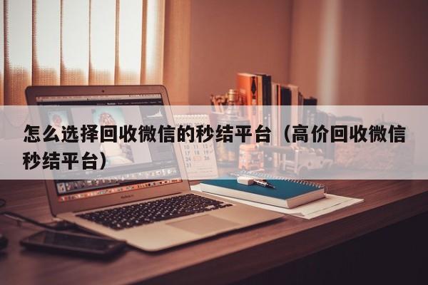 怎么选择回收微信的秒结平台（高价回收微信秒结平台）
