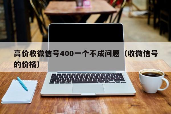 高价收微信号400一个不成问题（收微信号的价格）