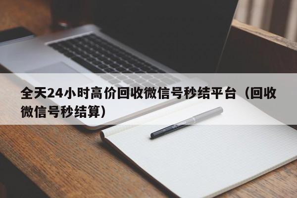 全天24小时高价回收微信号秒结平台（回收微信号秒结算）