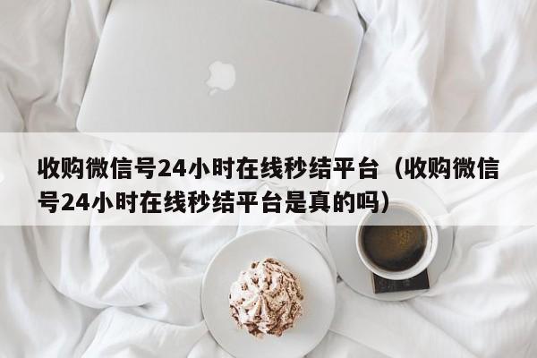 收购微信号24小时在线秒结平台（收购微信号24小时在线秒结平台是真的吗）