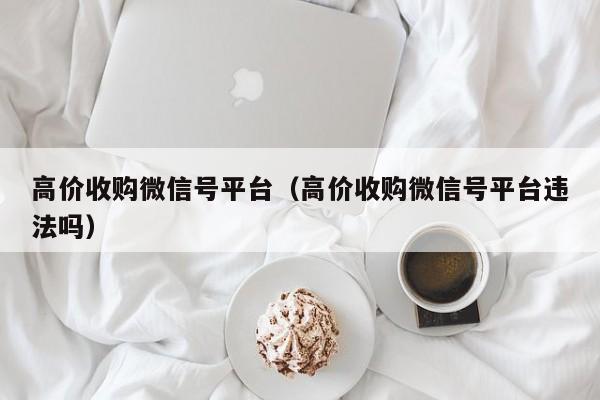 高价收购微信号平台（高价收购微信号平台违法吗）