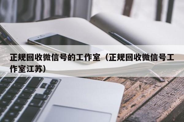 正规回收微信号的工作室（正规回收微信号工作室江苏）