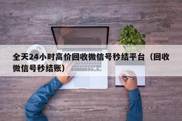 全天24小时高价回收微信号秒结平台（回收微信号秒结账）
