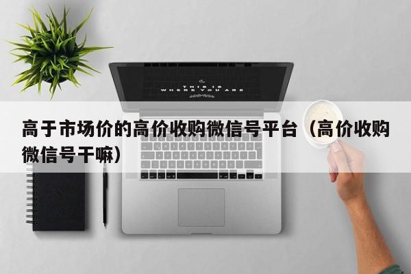 高于市场价的高价收购微信号平台（高价收购微信号干嘛）