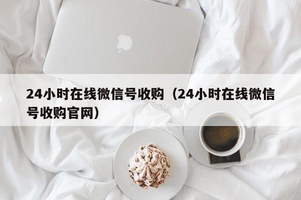 24小时在线微信号收购（24小时在线微信号收购官网）