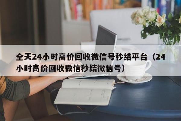 全天24小时高价回收微信号秒结平台（24小时高价回收微信秒结微信号）