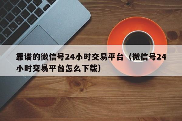 靠谱的微信号24小时交易平台（微信号24小时交易平台怎么下载）