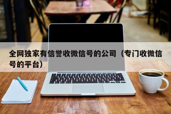 全网独家有信誉收微信号的公司（专门收微信号的平台）