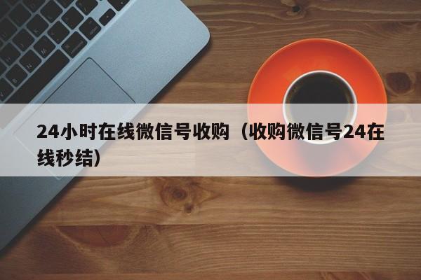 24小时在线微信号收购（收购微信号24在线秒结）