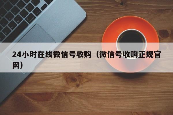 24小时在线微信号收购（微信号收购正规官网）