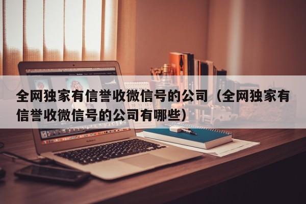 全网独家有信誉收微信号的公司（全网独家有信誉收微信号的公司有哪些）