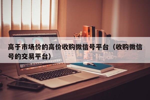 高于市场价的高价收购微信号平台（收购微信号的交易平台）