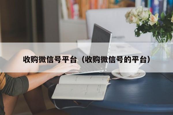 收购微信号平台（收购微信号的平台）
