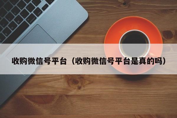 收购微信号平台（收购微信号平台是真的吗）