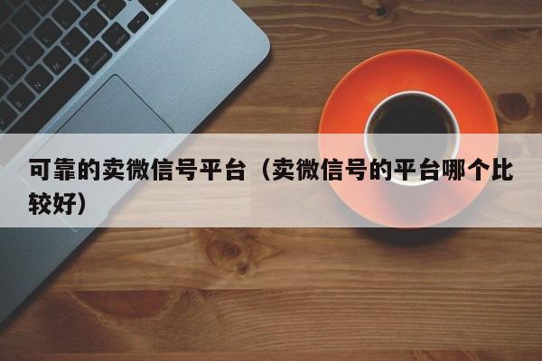 可靠的卖微信号平台（卖微信号的平台哪个比较好）