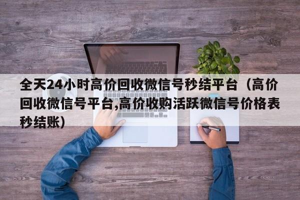 全天24小时高价回收微信号秒结平台（高价回收微信号平台,高价收购活跃微信号价格表秒结账）